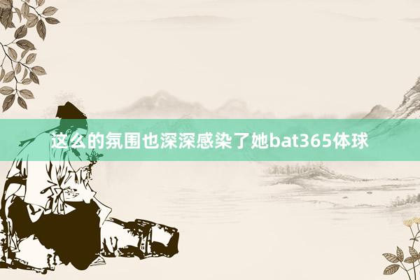 这么的氛围也深深感染了她bat365体球