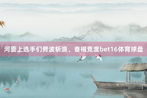 河面上选手们劈波斩浪、奋楫竞渡bet16体育球盘