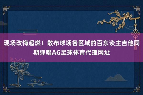 现场改悔超燃！散布球场各区域的百东谈主吉他同期弹唱AG足球体育代理网址