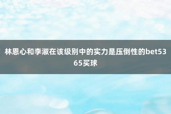 林恩心和李淑在该级别中的实力是压倒性的bet5365买球