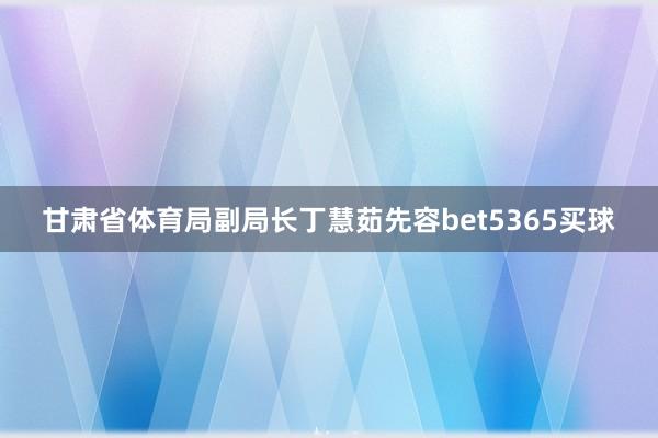 甘肃省体育局副局长丁慧茹先容bet5365买球