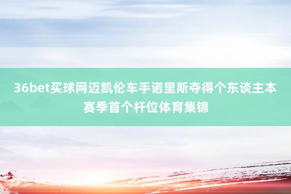 36bet买球网迈凯伦车手诺里斯夺得个东谈主本赛季首个杆位体育集锦