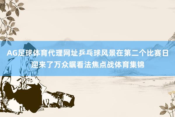 AG足球体育代理网址乒乓球风景在第二个比赛日迎来了万众瞩看法焦点战体育集锦