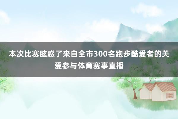 本次比赛眩惑了来自全市300名跑步酷爱者的关爱参与体育赛事直播