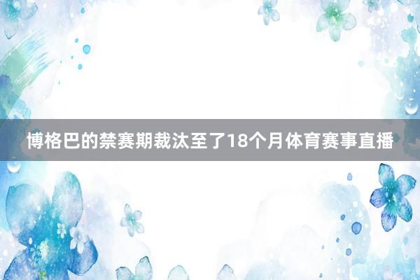 博格巴的禁赛期裁汰至了18个月体育赛事直播