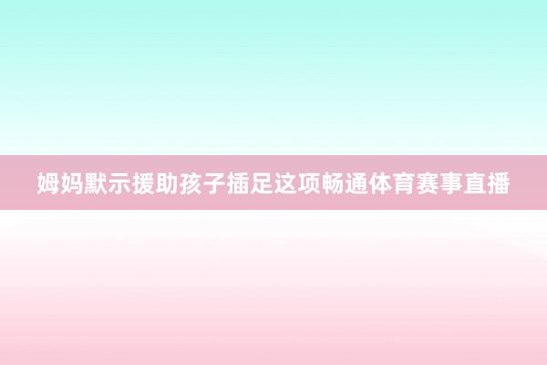 姆妈默示援助孩子插足这项畅通体育赛事直播