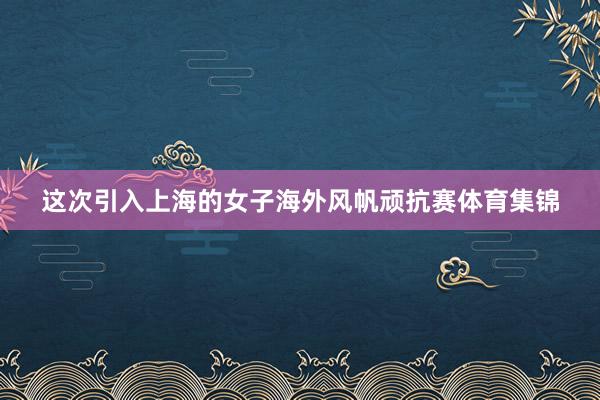 这次引入上海的女子海外风帆顽抗赛体育集锦