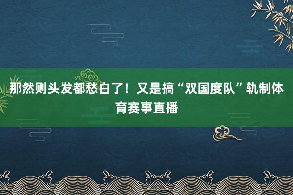 那然则头发都愁白了！又是搞“双国度队”轨制体育赛事直播