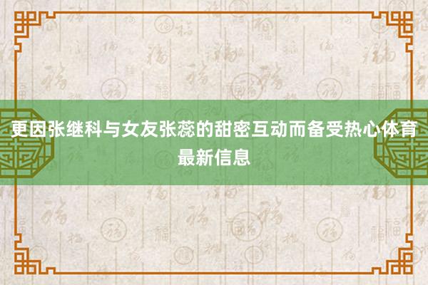 更因张继科与女友张蕊的甜密互动而备受热心体育最新信息