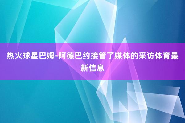 热火球星巴姆-阿德巴约接管了媒体的采访体育最新信息