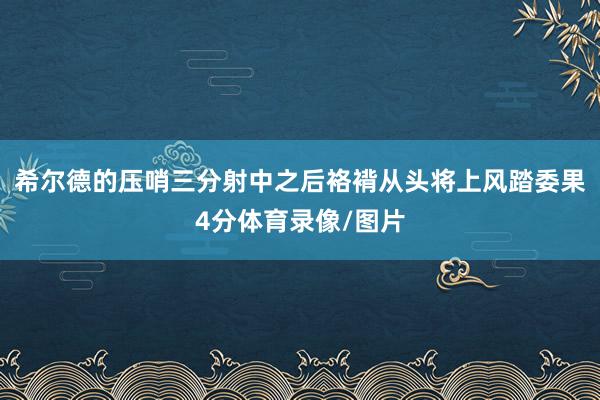 希尔德的压哨三分射中之后袼褙从头将上风踏委果4分体育录像/图片