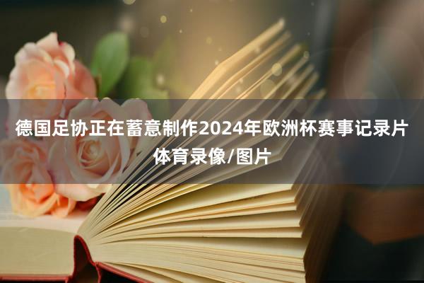 德国足协正在蓄意制作2024年欧洲杯赛事记录片体育录像/图片