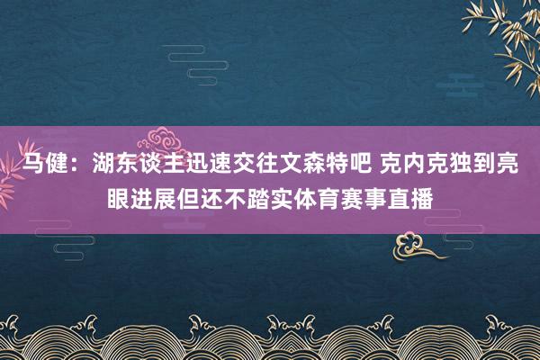 马健：湖东谈主迅速交往文森特吧 克内克独到亮眼进展但还不踏实体育赛事直播