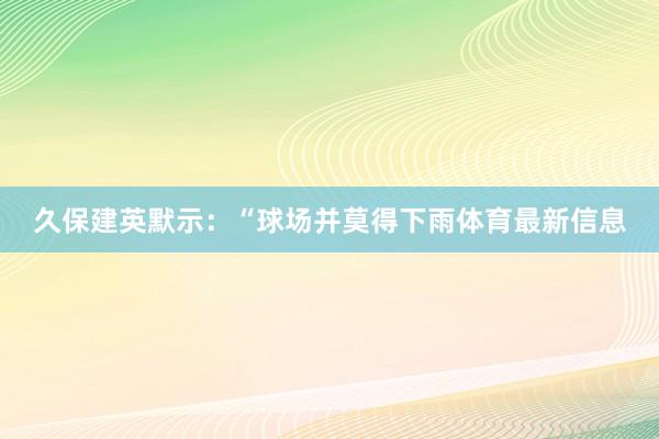 久保建英默示：“球场并莫得下雨体育最新信息