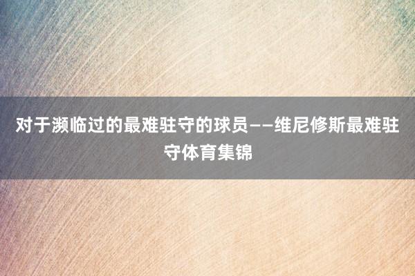 对于濒临过的最难驻守的球员——维尼修斯最难驻守体育集锦