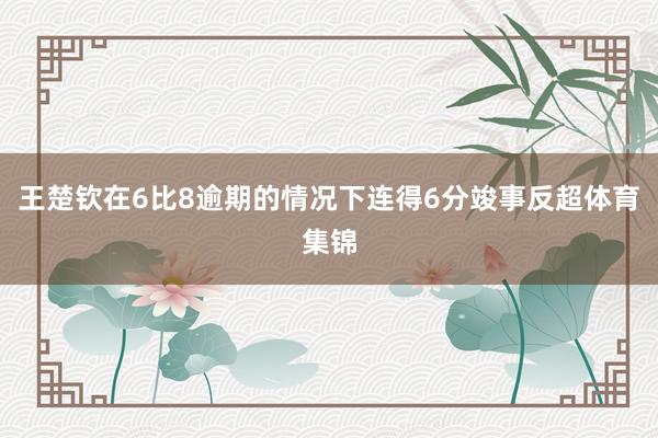 王楚钦在6比8逾期的情况下连得6分竣事反超体育集锦