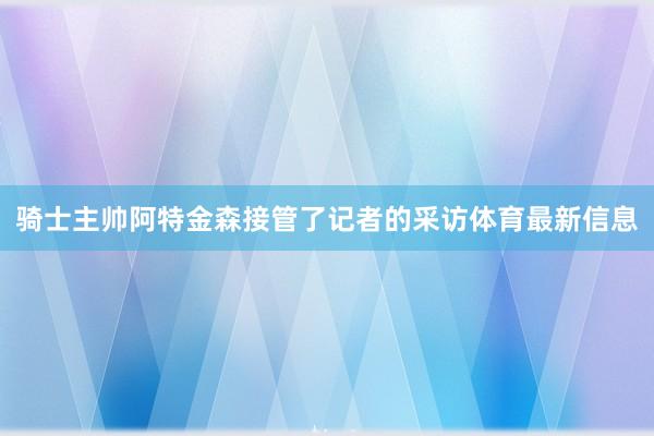 骑士主帅阿特金森接管了记者的采访体育最新信息