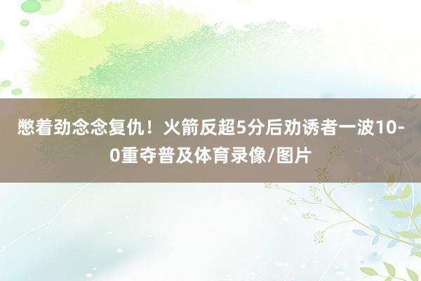 憋着劲念念复仇！火箭反超5分后劝诱者一波10-0重夺普及体育录像/图片