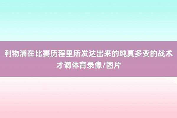 利物浦在比赛历程里所发达出来的纯真多变的战术才调体育录像/图片