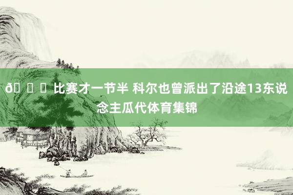 😝比赛才一节半 科尔也曾派出了沿途13东说念主瓜代体育集锦