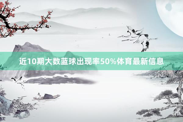 近10期大数蓝球出现率50%体育最新信息