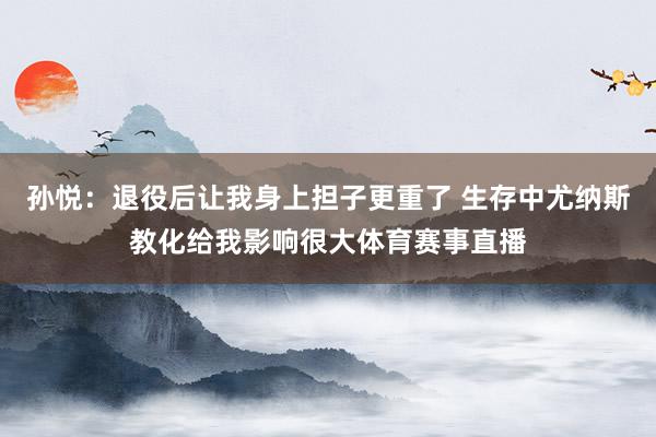 孙悦：退役后让我身上担子更重了 生存中尤纳斯教化给我影响很大体育赛事直播