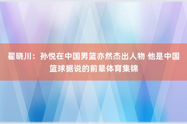 翟晓川：孙悦在中国男篮亦然杰出人物 他是中国篮球据说的前辈体育集锦