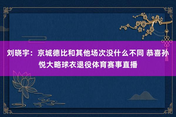 刘晓宇：京城德比和其他场次没什么不同 恭喜孙悦大略球衣退役体育赛事直播