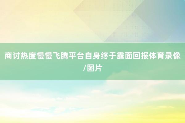 商讨热度慢慢飞腾平台自身终于露面回报体育录像/图片