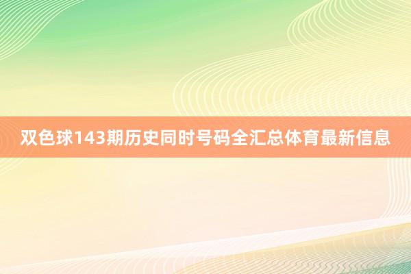 双色球143期历史同时号码全汇总体育最新信息