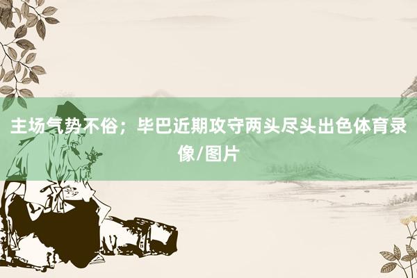 主场气势不俗；毕巴近期攻守两头尽头出色体育录像/图片