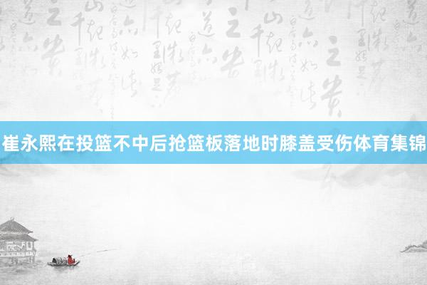 崔永熙在投篮不中后抢篮板落地时膝盖受伤体育集锦