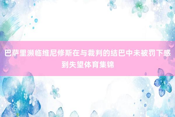 巴萨里濒临维尼修斯在与裁判的结巴中未被罚下感到失望体育集锦