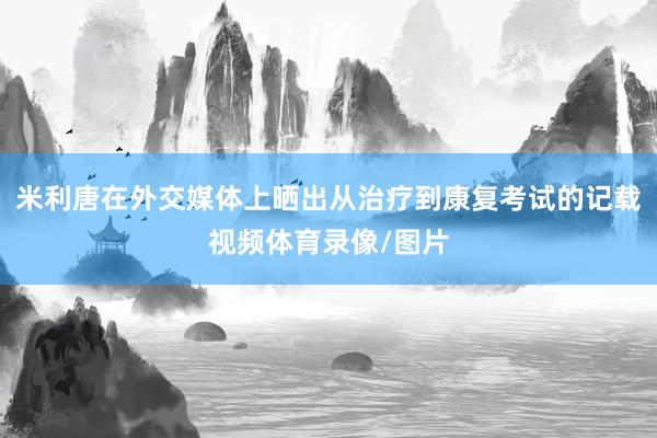 米利唐在外交媒体上晒出从治疗到康复考试的记载视频体育录像/图片