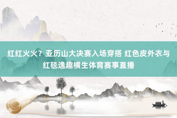 红红火火？亚历山大决赛入场穿搭 红色皮外衣与红毯逸趣横生体育赛事直播