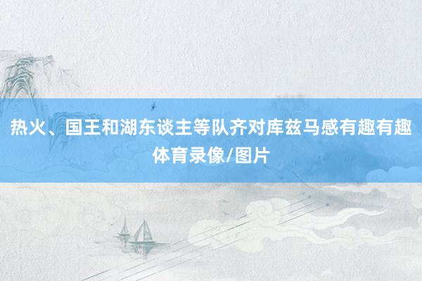 热火、国王和湖东谈主等队齐对库兹马感有趣有趣体育录像/图片