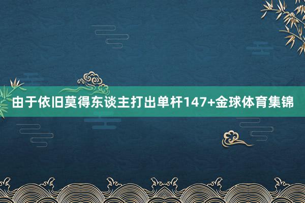 由于依旧莫得东谈主打出单杆147+金球体育集锦