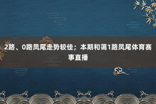 2路、0路凤尾走势较佳；本期和蔼1路凤尾体育赛事直播