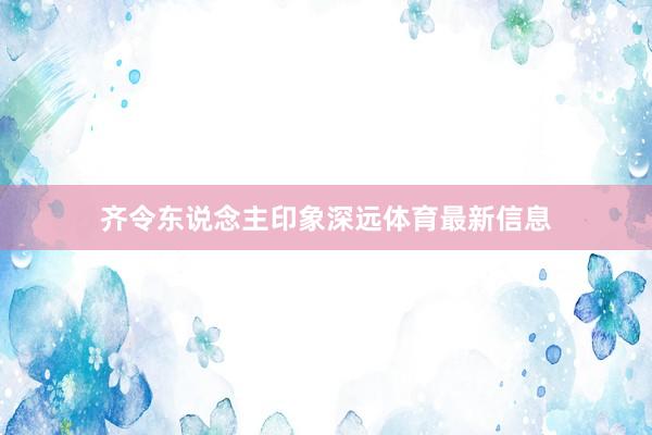 齐令东说念主印象深远体育最新信息