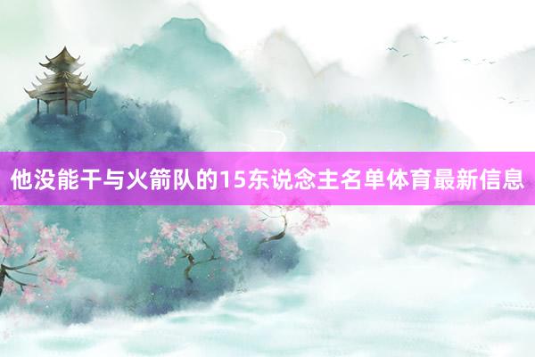 他没能干与火箭队的15东说念主名单体育最新信息