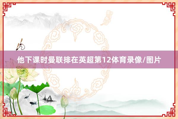 他下课时曼联排在英超第12体育录像/图片