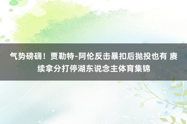 气势磅礴！贾勒特-阿伦反击暴扣后抛投也有 赓续拿分打停湖东说念主体育集锦