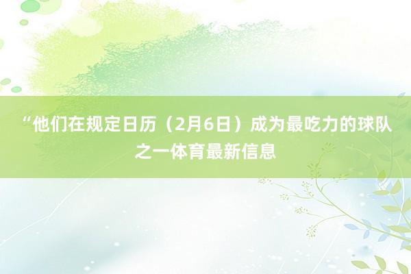 “他们在规定日历（2月6日）成为最吃力的球队之一体育最新信息