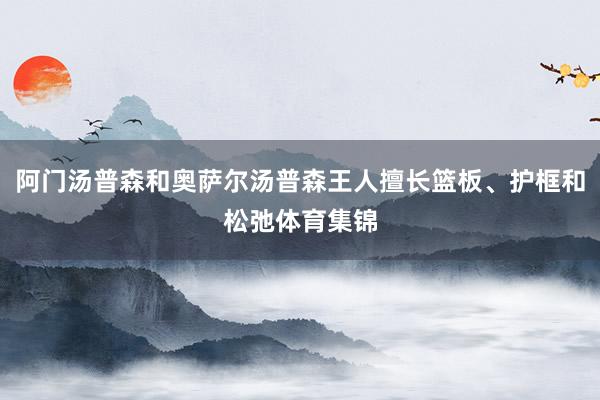 阿门汤普森和奥萨尔汤普森王人擅长篮板、护框和松弛体育集锦