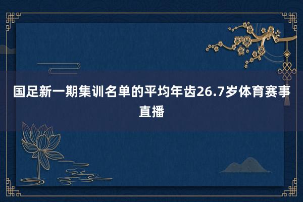 国足新一期集训名单的平均年齿26.7岁体育赛事直播