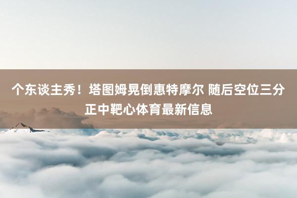 个东谈主秀！塔图姆晃倒惠特摩尔 随后空位三分正中靶心体育最新信息