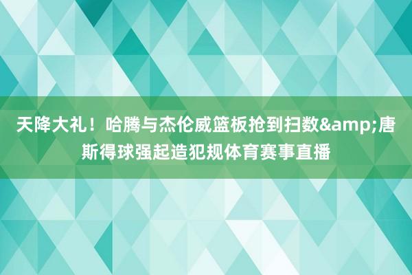 天降大礼！哈腾与杰伦威篮板抢到扫数&唐斯得球强起造犯规体育赛事直播