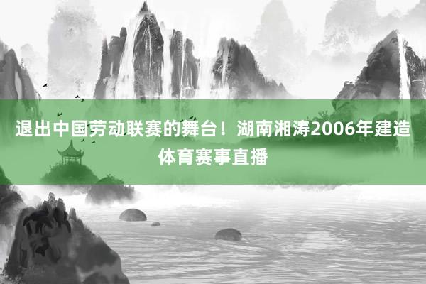 退出中国劳动联赛的舞台！湖南湘涛2006年建造体育赛事直播