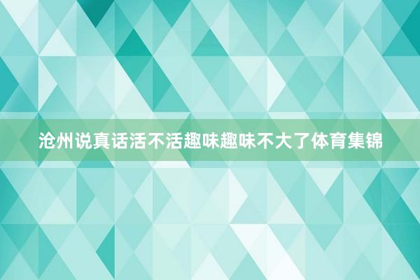 沧州说真话活不活趣味趣味不大了体育集锦