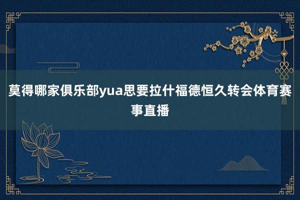 莫得哪家俱乐部yua思要拉什福德恒久转会体育赛事直播